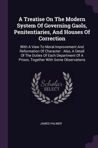 A Treatise On The Modern System Of Governing Gaols, Penitentiaries, And Houses Of Correction: With A View To Moral Improvement And Reformation Of ... Of A Prison, Together With Some Observations