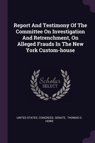 Report And Testimony Of The Committee On Investigation And Retrenchment, On Alleged Frauds In The New York Custom-House