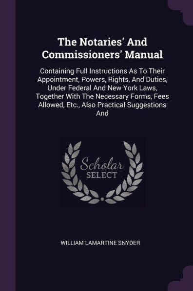 The Notaries' And Commissioners' Manual: Containing Full Instructions As To Their Appointment, Powers, Rights, And Duties, Under Federal And New York ... Allowed, Etc., Also Practical Suggestions And