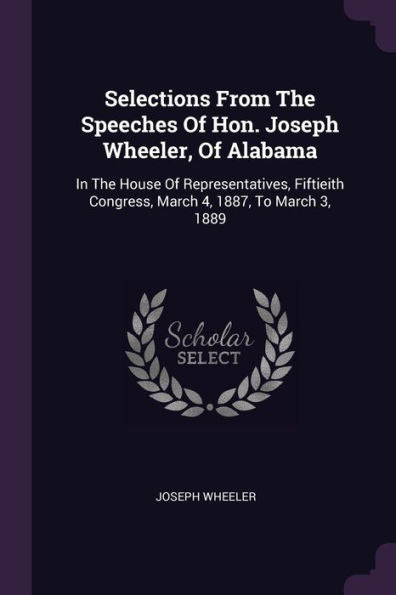 Selections From The Speeches Of Hon. Joseph Wheeler, Of Alabama: In The House Of Representatives, Fiftieith Congress, March 4, 1887, To March 3, 1889
