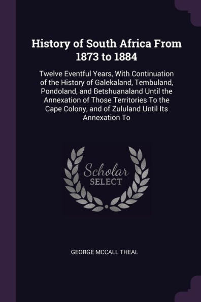 History Of South Africa From 1873 To 1884: Twelve Eventful Years, With Continuation Of The History Of Galekaland, Tembuland, Pondoland, And ... And Of Zululand Until Its Annexation To