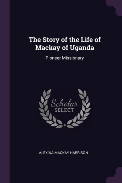 The Story Of The Life Of Mackay Of Uganda: Pioneer Missionary