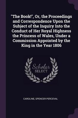 The Book!, Or, The Proceedings And Correspondence Upon The Subject Of The Inquiry Into The Conduct Of Her Royal Highness The Princess Of Wales, ... Appointed By The King In The Year 1806