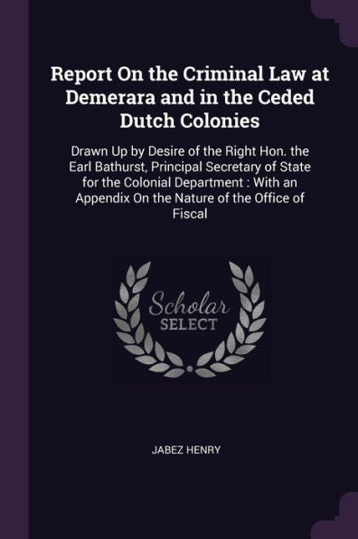Report On The Criminal Law At Demerara And In The Ceded Dutch Colonies: Drawn Up By Desire Of The Right Hon. The Earl Bathurst, Principal Secretary Of ... On The Nature Of The Office Of Fiscal
