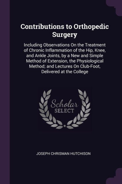 Contributions To Orthopedic Surgery: Including Observations On The Treatment Of Chronic Inflammation Of The Hip, Knee, And Ankle Joints, By A New And ... On Club-Foot, Delivered At The College