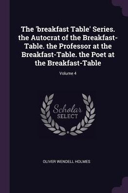 The 'Breakfast Table' Series. The Autocrat Of The Breakfast-Table. The Professor At The Breakfast-Table. The Poet At The Breakfast-Table; Volume 4