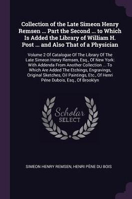 Collection Of The Late Simeon Henry Remsen ... Part The Second ... To Which Is Added The Library Of William H. Post ... And Also That Of A Physician: ... Etc., Of Henri Péne Dubois, Esq., Of Bro