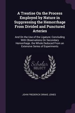A Treatise On The Process Employed By Nature In Suppressing The Hemorrhage From Divided And Punctured Arteries: And On The Use Of The Ligature; ... From An Extensive Series Of Experiments