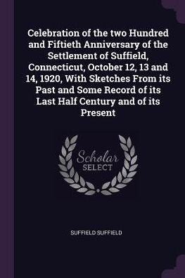 Celebration Of The Two Hundred And Fiftieth Anniversary Of The Settlement Of Suffield, Connecticut, October 12, 13 And 14, 1920, With Sketches From ... Of Its Last Half Century And Of Its Present