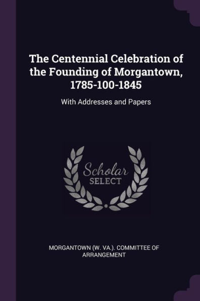The Centennial Celebration Of The Founding Of Morgantown, 1785-100-1845: With Addresses And Papers