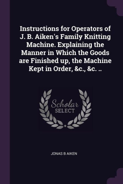 Instructions For Operators Of J. B. Aiken's Family Knitting Machine. Explaining The Manner In Which The Goods Are Finished Up, The Machine Kept In Order, &C., &C. ..
