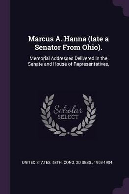 Marcus A. Hanna (Late A Senator From Ohio).: Memorial Addresses Delivered In The Senate And House Of Representatives,