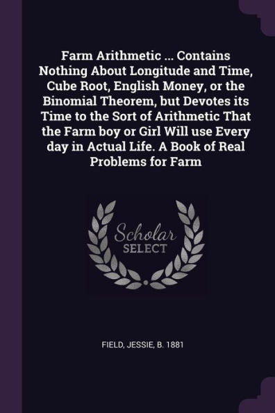 Farm Arithmetic ... Contains Nothing About Longitude And Time, Cube Root, English Money, Or The Binomial Theorem, But Devotes Its Time To The Sort Of ... Actual Life. A Book Of Real Problems For Farm