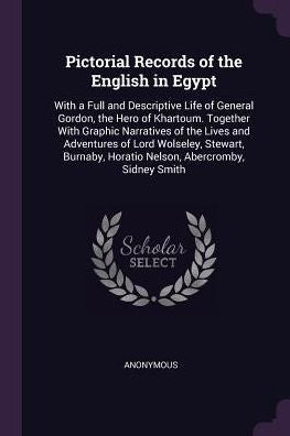 Pictorial Records Of The English In Egypt: With A Full And Descriptive Life Of General Gordon, The Hero Of Khartoum. Together With Graphic Narratives ... Horatio Nelson, Abercromby, Sidney Smith