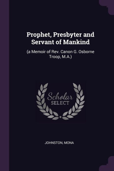 Prophet, Presbyter And Servant Of Mankind: (A Memoir Of Rev. Canon G. Osborne Troop, M.A.)