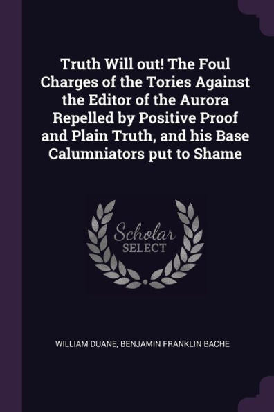 Truth Will Out! The Foul Charges Of The Tories Against The Editor Of The Aurora Repelled By Positive Proof And Plain Truth, And His Base Calumniators Put To Shame