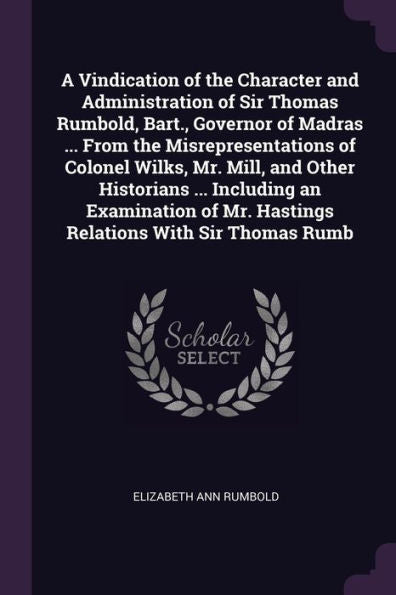 A Vindication Of The Character And Administration Of Sir Thomas Rumbold, Bart., Governor Of Madras ... From The Misrepresentations Of Colonel Wilks, ... Mr. Hastings Relations With Sir Thomas Rumb