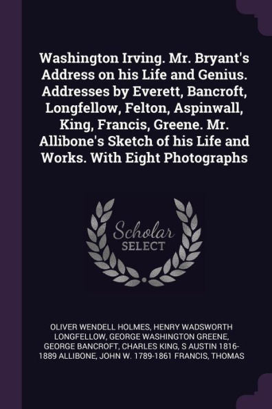 Washington Irving. Mr. Bryant's Address On His Life And Genius. Addresses By Everett, Bancroft, Longfellow, Felton, Aspinwall, King, Francis, Greene. ... Of His Life And Works. With Eight Photographs
