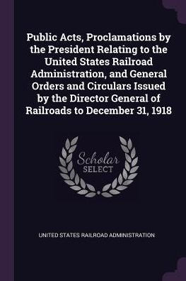Public Acts, Proclamations By The President Relating To The United States Railroad Administration, And General Orders And Circulars Issued By The Director General Of Railroads To December 31, 1918