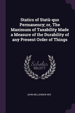 Statics Of Stat?Quo Permanency; Or, The Maximum Of Taxability Made A Measure Of The Durability Of Any Present Order Of Things