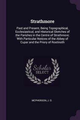 Strathmore: Past And Present, Being Topographical, Ecclesiastical, And Historical Sketches Of The Parishes In The Centre Of Strathmore; With ... Abbey Of Cupar And The Priory Of Rostinoth