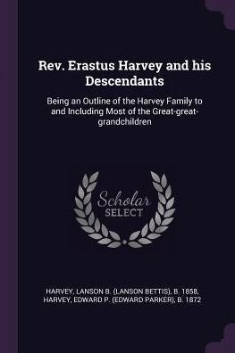 Rev. Erastus Harvey And His Descendants: Being An Outline Of The Harvey Family To And Including Most Of The Great-Great-Grandchildren