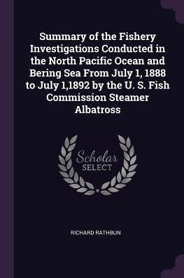 Summary Of The Fishery Investigations Conducted In The North Pacific Ocean And Bering Sea From July 1, 1888 To July 1,1892 By The U. S. Fish Commission Steamer Albatross