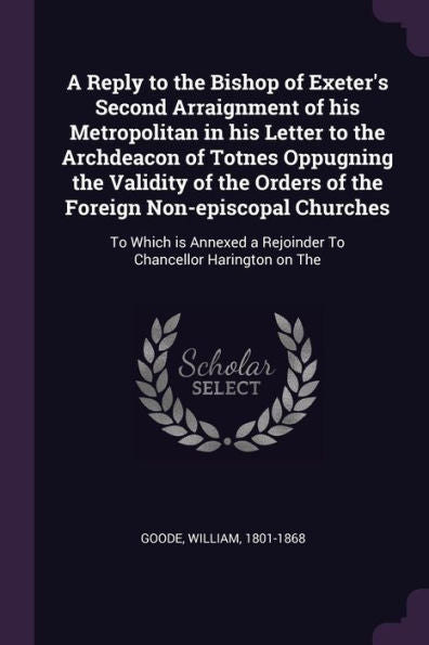 A Reply To The Bishop Of Exeter's Second Arraignment Of His Metropolitan In His Letter To The Archdeacon Of Totnes Oppugning The Validity Of The ... A Rejoinder To Chancellor Harington On The