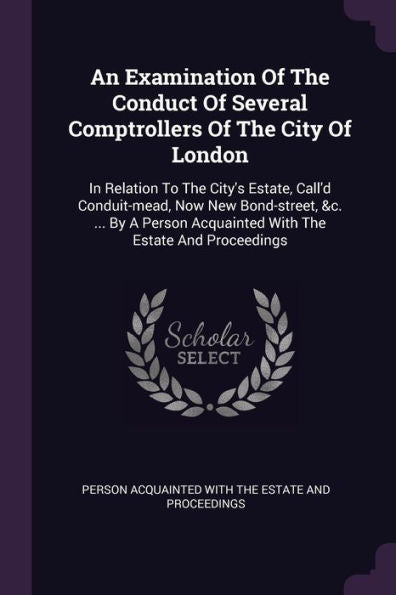 An Examination Of The Conduct Of Several Comptrollers Of The City Of London: In Relation To The City's Estate, Call'D Conduit-Mead, Now New ... Acquainted With The Estate And Proceedings