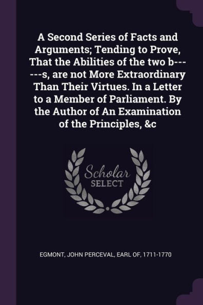 A Second Series Of Facts And Arguments; Tending To Prove, That The Abilities Of The Two B------S, Are Not More Extraordinary Than Their Virtues. In A ... Of An Examination Of The Principles, &C
