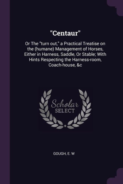 Centaur: Or The "Turn Out," A Practical Treatise On The (Humane) Management Of Horses, Either In Harness, Saddle, Or Stable; With Hints Respecting The Harness-Room, Coach-House, &C