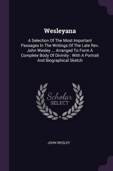 Wesleyana: A Selection Of The Most Important Passages In The Writings Of The Late Rev. John Wesley ... Arranged To Form A Complete Body Of Divinity: With A Portrait And Biographical Sketch