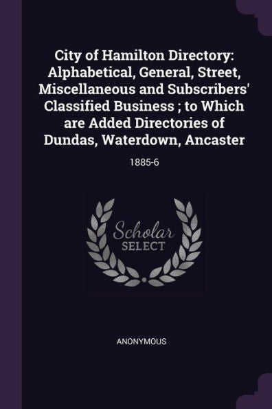 City Of Hamilton Directory: Alphabetical, General, Street, Miscellaneous And Subscribers' Classified Business; To Which Are Added Directories Of Dundas, Waterdown, Ancaster: 1885-6
