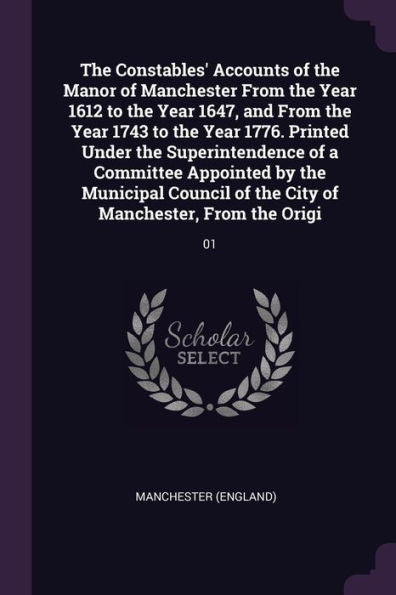 The Constables' Accounts Of The Manor Of Manchester From The Year 1612 To The Year 1647, And From The Year 1743 To The Year 1776. Printed Under The ... Of The City Of Manchester, From The Origi: 01