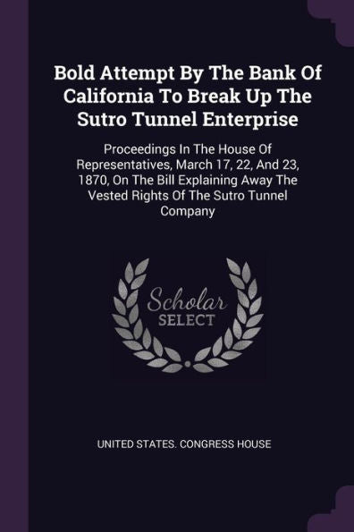 Bold Attempt By The Bank Of California To Break Up The Sutro Tunnel Enterprise: Proceedings In The House Of Representatives, March 17, 22, And 23, ... The Vested Rights Of The Sutro Tunnel Company