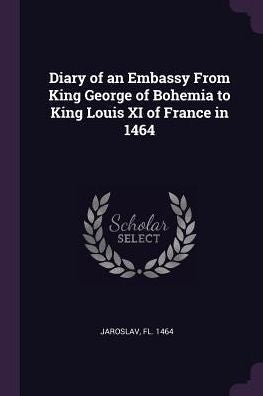 Diary Of An Embassy From King George Of Bohemia To King Louis Xi Of France In 1464