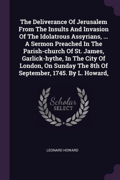 The Deliverance Of Jerusalem From The Insults And Invasion Of The Idolatrous Assyrians, ... A Sermon Preached In The Parish-Church Of St. James, ... The 8Th Of September, 1745. By L. Howard,