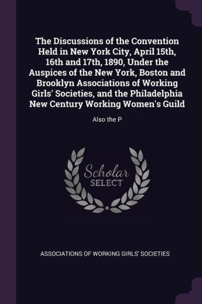 The Discussions Of The Convention Held In New York City, April 15Th, 16Th And 17Th, 1890, Under The Auspices Of The New York, Boston And Brooklyn ... New Century Working Women's Guild: Also The P