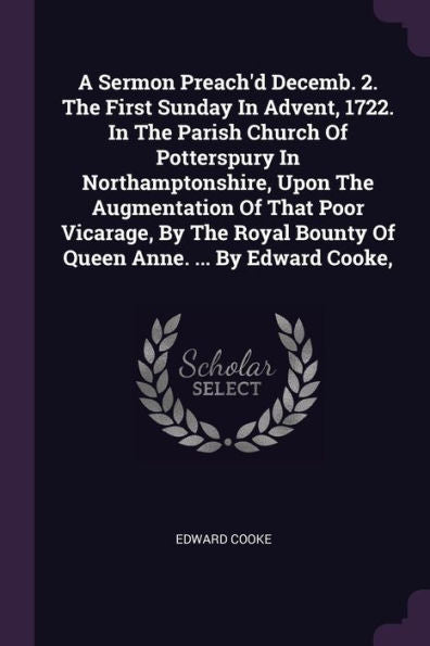 A Sermon Preach'D Decemb. 2. The First Sunday In Advent, 1722. In The Parish Church Of Potterspury In Northamptonshire, Upon The Augmentation Of That ... Bounty Of Queen Anne. ... By Edward Cooke,