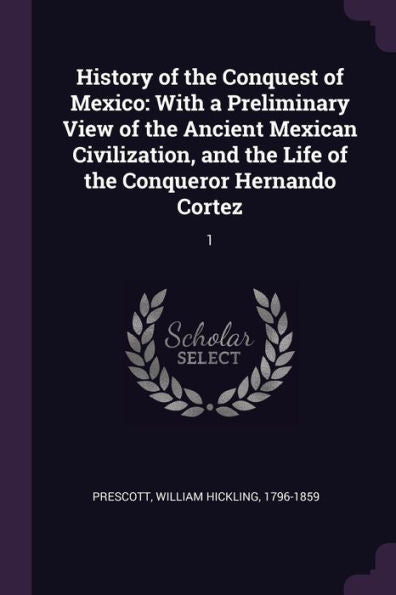 History Of The Conquest Of Mexico: With A Preliminary View Of The Ancient Mexican Civilization, And The Life Of The Conqueror Hernando Cortez: 1