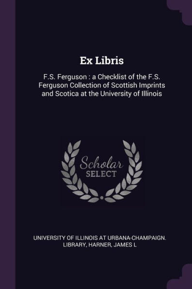 Ex Libris: F.S. Ferguson: A Checklist Of The F.S. Ferguson Collection Of Scottish Imprints And Scotica At The University Of Illinois
