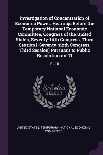 Investigation Of Concentration Of Economic Power. Hearings Before The Temporary National Economic Committee, Congress Of The United States, ... Pursuant To Public Resolution No. 11: Pt. 18