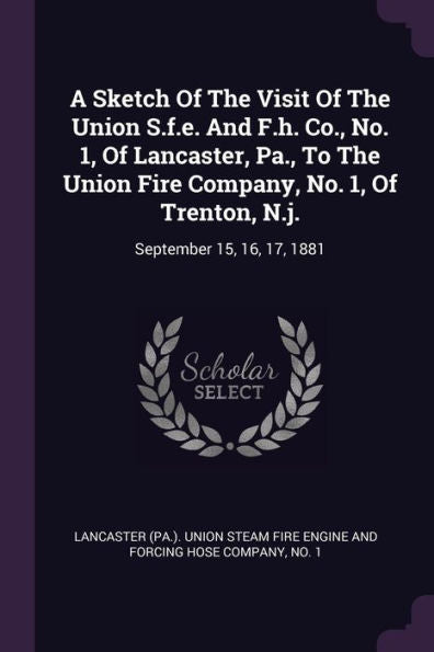 A Sketch Of The Visit Of The Union S.F.E. And F.H. Co., No. 1, Of Lancaster, Pa., To The Union Fire Company, No. 1, Of Trenton, N.J.: September 15, 16, 17, 1881