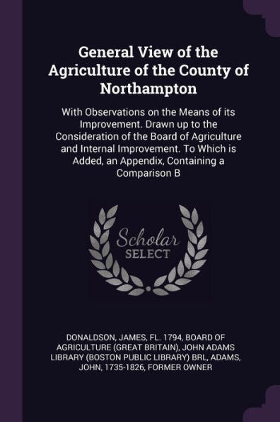 General View Of The Agriculture Of The County Of Northampton: With Observations On The Means Of Its Improvement. Drawn Up To The Consideration Of The ... Added, An Appendix, Containing A Comparison B