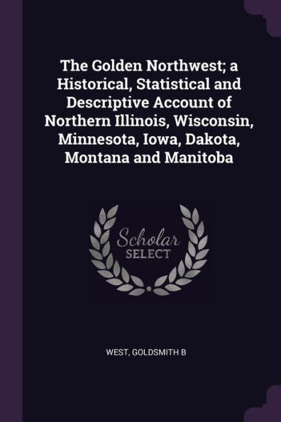 The Golden Northwest; A Historical, Statistical And Descriptive Account Of Northern Illinois, Wisconsin, Minnesota, Iowa, Dakota, Montana And Manitoba
