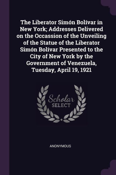 The Liberator Simón Bol?Ar In New York; Addresses Delivered On The Occassion Of The Unveiling Of The Statue Of The Liberator Simón Bol?Ar Presented ... Of Venezuela, Tuesday, April 19, 1921