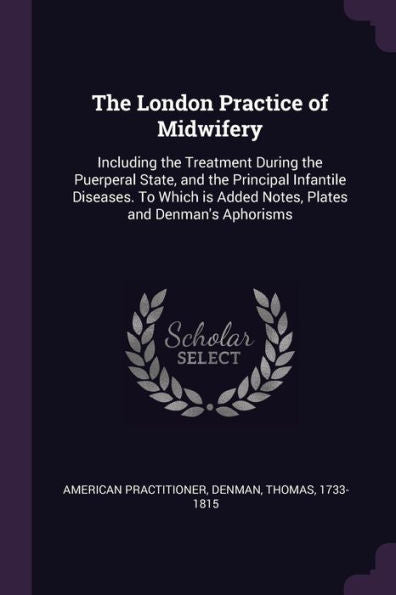 The London Practice Of Midwifery: Including The Treatment During The Puerperal State, And The Principal Infantile Diseases. To Which Is Added Notes, Plates And Denman's Aphorisms