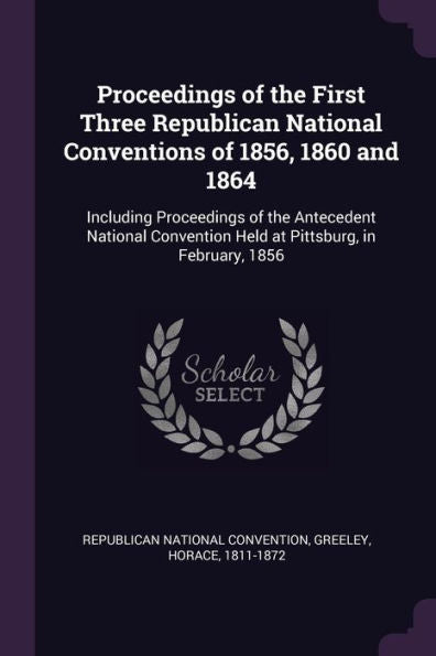 Proceedings Of The First Three Republican National Conventions Of 1856, 1860 And 1864: Including Proceedings Of The Antecedent National Convention Held At Pittsburg, In February, 1856