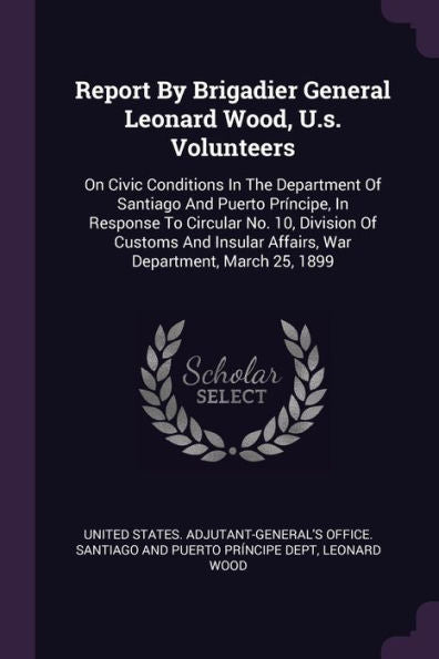 Report By Brigadier General Leonard Wood, U.S. Volunteers: On Civic Conditions In The Department Of Santiago And Puerto Principe, In Response To ... Affairs, War Department, March 25, 1899