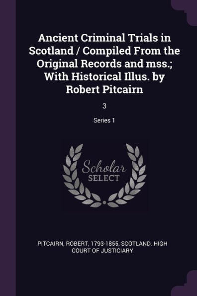 Ancient Criminal Trials In Scotland / Compiled From The Original Records And Mss.; With Historical Illus. By Robert Pitcairn: 3; Series 1